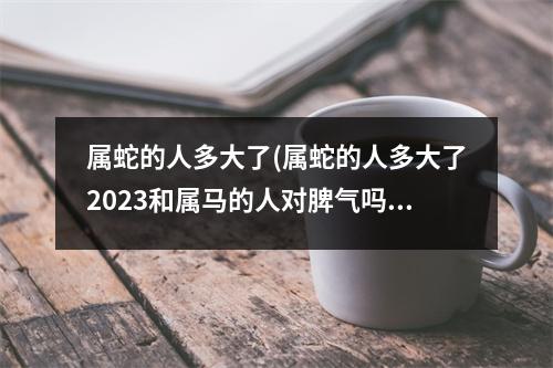 属蛇的人多大了(属蛇的人多大了2023和属马的人对脾气吗)